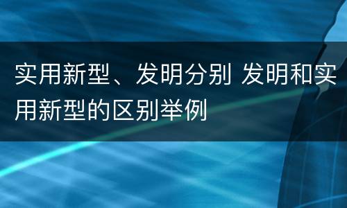 实用新型、发明分别 发明和实用新型的区别举例