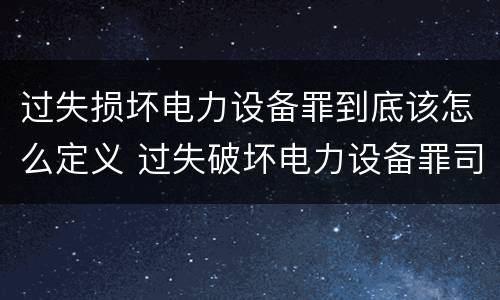 过失损坏电力设备罪到底该怎么定义 过失破坏电力设备罪司法解释