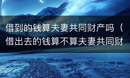 借到的钱算夫妻共同财产吗（借出去的钱算不算夫妻共同财产）