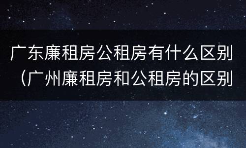 广东廉租房公租房有什么区别（广州廉租房和公租房的区别）