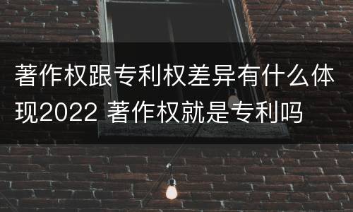 著作权跟专利权差异有什么体现2022 著作权就是专利吗