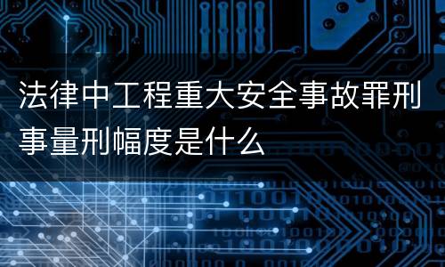 法律中工程重大安全事故罪刑事量刑幅度是什么
