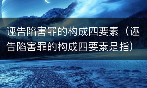 诬告陷害罪的构成四要素（诬告陷害罪的构成四要素是指）