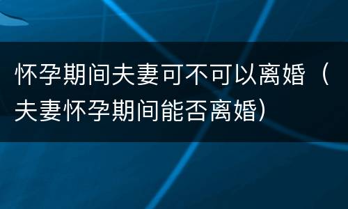 怀孕期间夫妻可不可以离婚（夫妻怀孕期间能否离婚）