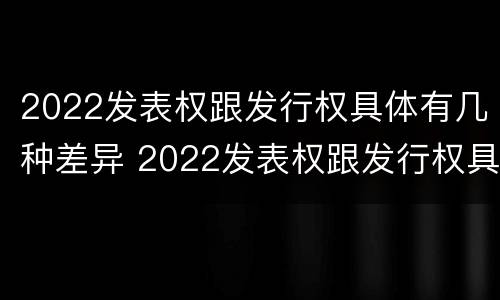 2022发表权跟发行权具体有几种差异 2022发表权跟发行权具体有几种差异是什么
