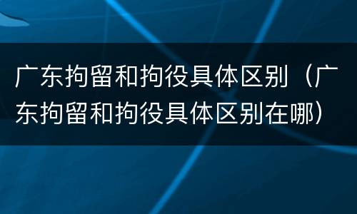 广东拘留和拘役具体区别（广东拘留和拘役具体区别在哪）