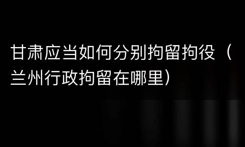 甘肃应当如何分别拘留拘役（兰州行政拘留在哪里）