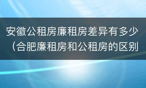 安徽公租房廉租房差异有多少（合肥廉租房和公租房的区别）