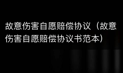 故意伤害自愿赔偿协议（故意伤害自愿赔偿协议书范本）
