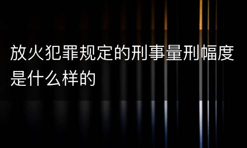 放火犯罪规定的刑事量刑幅度是什么样的
