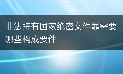 非法持有国家绝密文件罪需要哪些构成要件