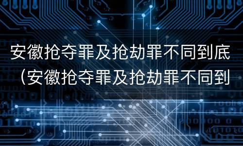 安徽抢夺罪及抢劫罪不同到底（安徽抢夺罪及抢劫罪不同到底判多少年）