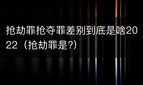 抢劫罪抢夺罪差别到底是啥2022（抢劫罪是?）