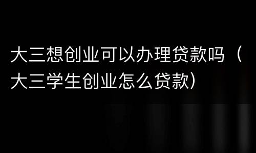 大三想创业可以办理贷款吗（大三学生创业怎么贷款）