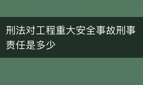 刑法对工程重大安全事故刑事责任是多少
