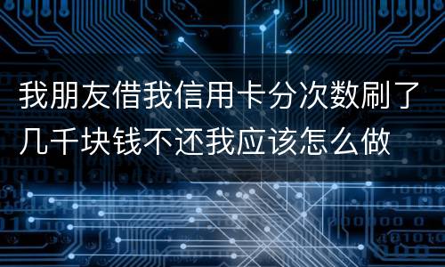 我朋友借我信用卡分次数刷了几千块钱不还我应该怎么做