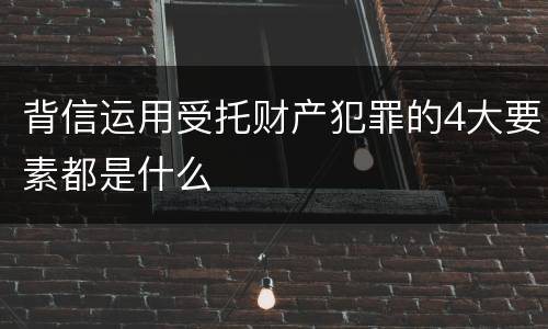 背信运用受托财产犯罪的4大要素都是什么