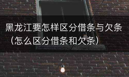 黑龙江要怎样区分借条与欠条（怎么区分借条和欠条）