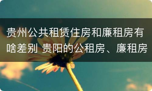 贵州公共租赁住房和廉租房有啥差别 贵阳的公租房、廉租房在什么地方?
