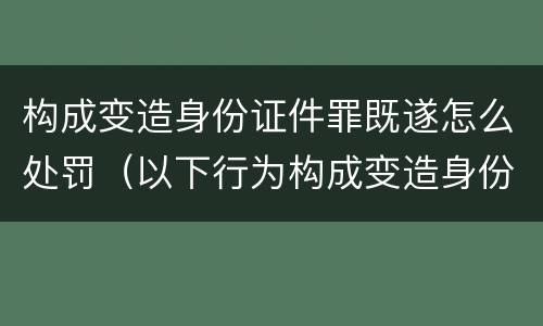 构成变造身份证件罪既遂怎么处罚（以下行为构成变造身份证件罪的是）