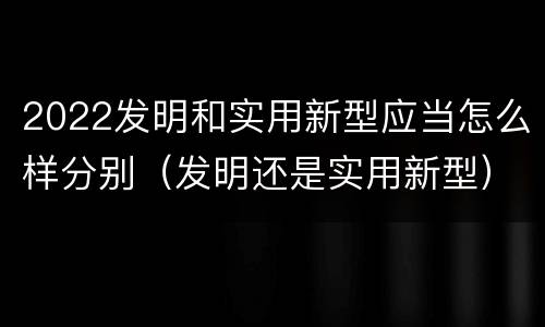 2022发明和实用新型应当怎么样分别（发明还是实用新型）