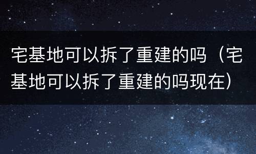 宅基地可以拆了重建的吗（宅基地可以拆了重建的吗现在）