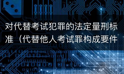 对代替考试犯罪的法定量刑标准（代替他人考试罪构成要件有何规定）