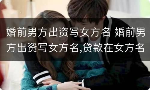 婚前男方出资写女方名 婚前男方出资写女方名,贷款在女方名下