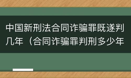 中国新刑法合同诈骗罪既遂判几年（合同诈骗罪判刑多少年）