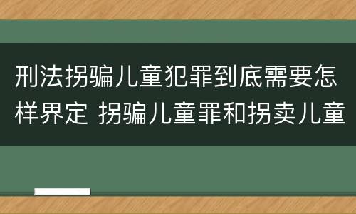 刑法拐骗儿童犯罪到底需要怎样界定 拐骗儿童罪和拐卖儿童罪有什么区别