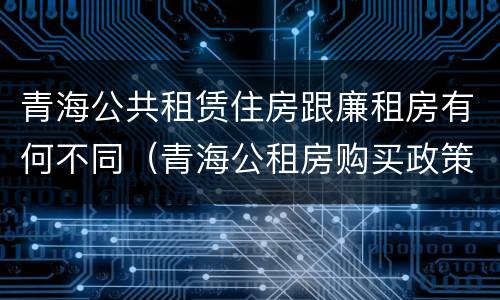青海公共租赁住房跟廉租房有何不同（青海公租房购买政策）