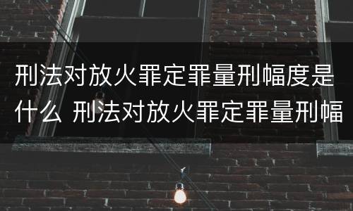 刑法对放火罪定罪量刑幅度是什么 刑法对放火罪定罪量刑幅度是什么规定