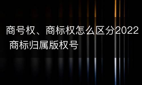 商号权、商标权怎么区分2022 商标归属版权号