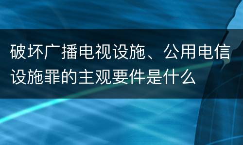 破坏广播电视设施、公用电信设施罪的主观要件是什么