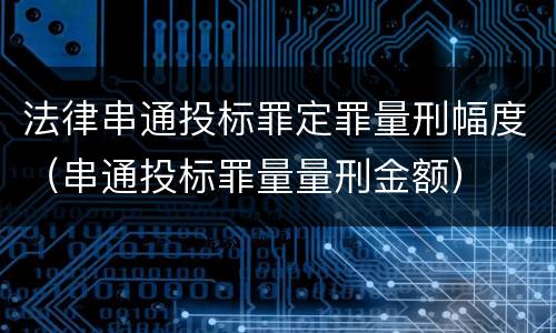 法律串通投标罪定罪量刑幅度（串通投标罪量量刑金额）
