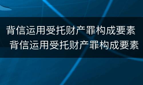 背信运用受托财产罪构成要素 背信运用受托财产罪构成要素是什么