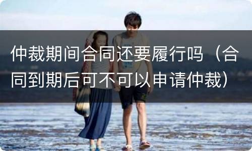 仲裁期间合同还要履行吗（合同到期后可不可以申请仲裁）