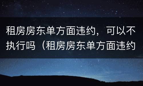 租房房东单方面违约，可以不执行吗（租房房东单方面违约,可以不执行吗）