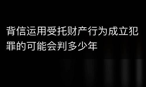 背信运用受托财产行为成立犯罪的可能会判多少年