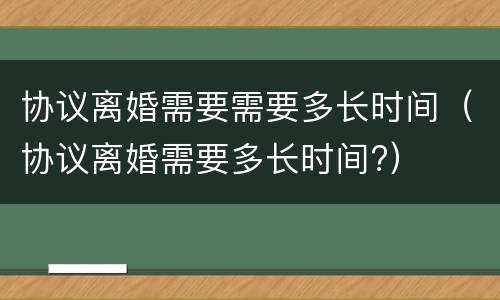 协议离婚需要需要多长时间（协议离婚需要多长时间?）