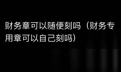 财务章可以随便刻吗（财务专用章可以自己刻吗）