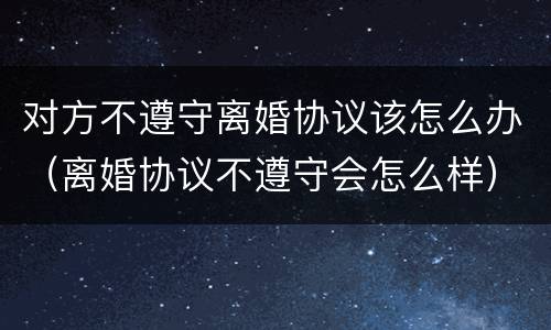 对方不遵守离婚协议该怎么办（离婚协议不遵守会怎么样）