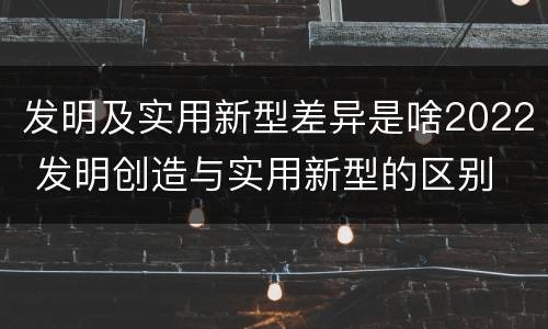 发明及实用新型差异是啥2022 发明创造与实用新型的区别