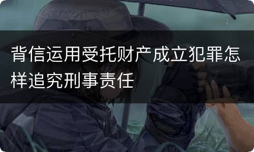 背信运用受托财产成立犯罪怎样追究刑事责任