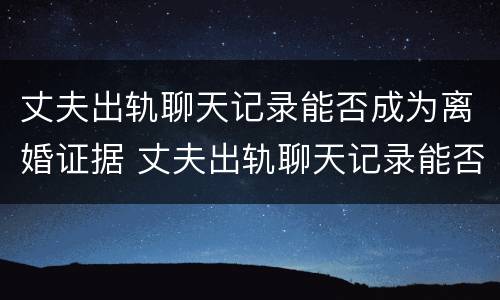 丈夫出轨聊天记录能否成为离婚证据 丈夫出轨聊天记录能否成为离婚证据呢