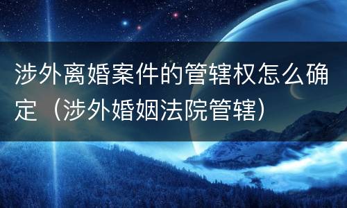 涉外离婚案件的管辖权怎么确定（涉外婚姻法院管辖）