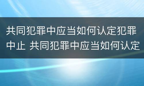 共同犯罪中应当如何认定犯罪中止 共同犯罪中应当如何认定犯罪中止犯罪行为