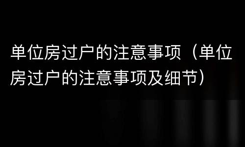 单位房过户的注意事项（单位房过户的注意事项及细节）