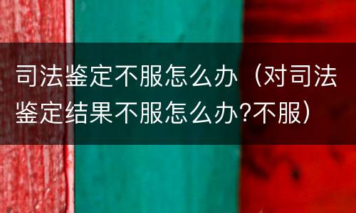 司法鉴定不服怎么办（对司法鉴定结果不服怎么办?不服）