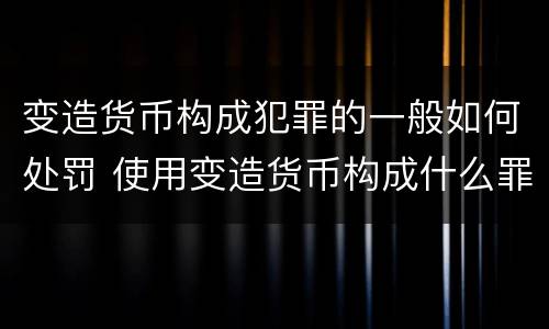 变造货币构成犯罪的一般如何处罚 使用变造货币构成什么罪